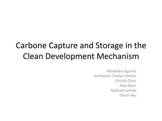 Carbone Capture and Storage in the
  Clean Development Mechanism
                           Alexandra Aguirre
                    Guillaume Chaban-Delma
                                Christa Chen
                                  Awa Kane
                             Raphaël Lemée
                                  Diane Vey
 