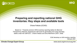 Climate Change Expert Group www.oecd.org/env/cc/ccxg.htm
Preparing and reporting national GHG
inventories: Key steps and available tools
CCXG Workshop on GHG-inventory reporting
February 2021
Chiara Falduto (CCXG)
Based on: ‘’Towards common GHG inventory reporting tables for Biennial
Transparency Reports: Experiences with tools for generating and using reporting
tables under the UNFCCC’’, Chiara Falduto and Sina Wartmann (2021, draft)
 