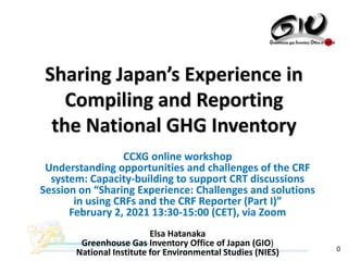 0
CCXG online workshop
Understanding opportunities and challenges of the CRF
system: Capacity-building to support CRT discussions
Session on “Sharing Experience: Challenges and solutions
in using CRFs and the CRF Reporter (Part I)”
February 2, 2021 13:30-15:00 (CET), via Zoom
Elsa Hatanaka
Greenhouse Gas Inventory Office of Japan (GIO)
National Institute for Environmental Studies (NIES)
Sharing Japan’s Experience in
Compiling and Reporting
the National GHG Inventory
 