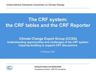 Transparency Division, UNFCCC secretariat
Tomoyuki Aizawa and Nashib Kafle
The CRF system:
the CRF tables and the CRF Reporter
Climate Change Expert Group (CCXG)
Understanding opportunities and challenges of the CRF system:
Capacity-building to support CRT discussions
2 February 2021
 
