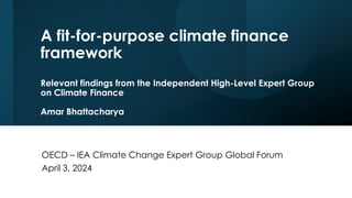 A fit-for-purpose climate finance
framework
Relevant findings from the Independent High-Level Expert Group
on Climate Finance
Amar Bhattacharya
OECD – IEA Climate Change Expert Group Global Forum
April 3, 2024
 