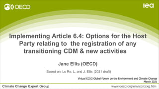 Climate Change Expert Group www.oecd.org/env/cc/ccxg.htm
Implementing Article 6.4: Options for the Host
Party relating to the registration of any
transitioning CDM & new activities
Jane Ellis (OECD)
Virtual CCXG Global Forum on the Environment and Climate Change
March 2021
Based on: Lo Re, L. and J. Ellis (2021 draft)
 