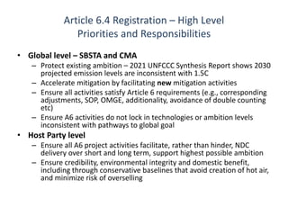 Article 6.4 Registration – High Level
Priorities and Responsibilities
• Global level – SBSTA and CMA
– Protect existing ambition – 2021 UNFCCC Synthesis Report shows 2030
projected emission levels are inconsistent with 1.5C
– Accelerate mitigation by facilitating new mitigation activities
– Ensure all activities satisfy Article 6 requirements (e.g., corresponding
adjustments, SOP, OMGE, additionality, avoidance of double counting
etc)
– Ensure A6 activities do not lock in technologies or ambition levels
inconsistent with pathways to global goal
• Host Party level
– Ensure all A6 project activities facilitate, rather than hinder, NDC
delivery over short and long term, support highest possible ambition
– Ensure credibility, environmental integrity and domestic benefit,
including through conservative baselines that avoid creation of hot air,
and minimize risk of overselling
 