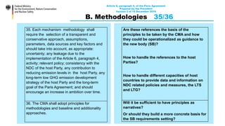 Article 6, paragraph 4, of the Paris Agreement
Proposal by the President
Version 3 of 15 December 2019
B. Methodologies 35/36
35. Each mechanism methodology shall
require the selection of a transparent and
conservative approach, assumptions,
parameters, data sources and key factors and
should take into account, as appropriate:
uncertainty; any leakage due to the
implementation of the Article 6, paragraph 4,
activity; relevant policy; consistency with the
NDC of the host Party, any contribution to
reducing emission levels in the host Party, any
long-term low GHG emission development
strategy of the host Party and the long-term
goal of the Paris Agreement; and should
encourage an increase in ambition over time.
36. The CMA shall adopt principles for
methodologies and baseline and additionality
approaches.
Are these references the basis of the
principles to be taken by the CMA and how
they could be operationalized as guidance to
the new body (SB)?
How to handle the references to the host
Parties?
How to handle different capacities of host
countries to provide data and information on
NDC related policies and measures, the LTS
and LTG?
Will it be sufficient to have principles as
narratives?
Or should they build a more concrete basis for
the SB requirements setting?
 