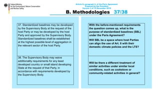 Article 6, paragraph 4, of the Paris Agreement
Proposal by the President
Version 3 of 15 December 2019
B. Methodologies 37/38
37. Standardized baselines may be developed
by the Supervisory Body at the request of the
host Party or may be developed by the host
Party and approved by the Supervisory Body.
Standardized baselines shall be established
at the highest possible level of aggregation in
the relevant sector of the host Party.
38. The Supervisory Body may waive
additionality requirements for any least
developed country or small island developing
State at the request of that Party, in
accordance with requirements developed by
the Supervisory Body.
With the before-mentioned requirements
the question comes up, what is the
purpose of standardized baselines (SBL)
under the Paris Agreement?
Will SBL be a space where host Parties
can align the use of Art. 6 with their
domestic climate policies and the LTS?
Will be there a different treatment of
similar activities under similar local
conditions, such as cookstove or
community-related activities in general?
 