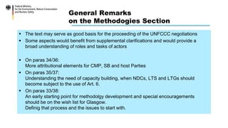 General Remarks
on the Methodogies Section
 The text may serve as good basis for the proceeding of the UNFCCC negotiations
 Some aspects would benefit from supplemental clarifications and would provide a
broad understanding of roles and tasks of actors
 On paras 34/36:
More attributional elements for CMP, SB and host Parties
 On paras 35/37:
Understanding the need of capacity building, when NDCs, LTS and LTGs should
become subject to the use of Art. 6.
 On paras 33/38:
An early starting point for methodolgy development and special encouragements
should be on the wish list for Glasgow.
Definig that process and the issues to start with.
 