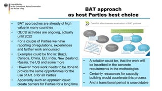 BAT approach
as host Parties best choice
• BAT approaches are already of high
value in many countries
• OECD activities are ongoing, actually
until 2022
• For a couple of Parties we have
reporting of regulations, experiences
and further work announced
• Examples could be find in: Brazil,
Canada, China, EU, India, New Zealand,
Russia, the US and some more
• However more work needs to be done to
provide the same opportunities for the
use of Art. 6 for all Parties
• Apparently such an approach could
create barriers for Parties for a long time
• A solution could be, that the work will
be inscribed in the concrete
requirements in the methodogies
• Certainly ressources for capacity
building would accelerate this process
• And a transitional period is unavoidable
 