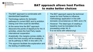 BAT approach allows host Parties
to make better choices
• The BAT approach is combinable with
standardized baselines.
• Technology options for domestic
pathways to current NDC and to ambition
raising over time could be identified.
• At the same time the BAT approach
discovers the points of departure for Art. 6
activities, where the host Party needs
international cooperation
• Analytically: the margins comes visible, in
which the host country will be enabled to
set its pathway to NDC in line with LTS
• This approch facilitate the explanation and
the testing of additionality
• The BAT approach opens the technical
space for host Parties to influence
methodology application in line with
domestic circumstances on NDC and LTS
• However: The ideal type of creating a
baseline must be translated into the
proceeding under Art. 6.
It is not done with referencing!
 