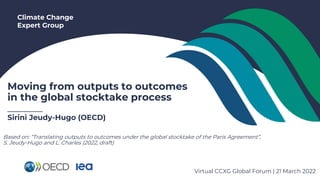 Climate Change
Expert Group
Moving from outputs to outcomes
in the global stocktake process
_______
Sirini Jeudy-Hugo (OECD)
Virtual CCXG Global Forum | 21 March 2022
Based on: “Translating outputs to outcomes under the global stocktake of the Paris Agreement”,
S. Jeudy-Hugo and L. Charles (2022, draft)
 