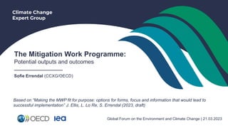 Climate Change
Expert Group
The Mitigation Work Programme:
Potential outputs and outcomes
___________________
Sofie Errendal (CCXG/OECD)
Global Forum on the Environment and Climate Change | 21.03.2023
Based on “Making the MWP fit for purpose: options for forms, focus and information that would lead to
successful implementation” J. Ellis, L. Lo Re, S. Errendal (2023, draft)
 