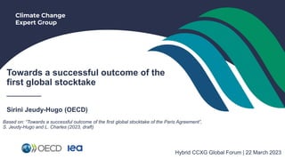 Climate Change
Expert Group
Towards a successful outcome of the
first global stocktake
_______
Sirini Jeudy-Hugo (OECD)
Hybrid CCXG Global Forum | 22 March 2023
Based on: “Towards a successful outcome of the first global stocktake of the Paris Agreement”,
S. Jeudy-Hugo and L. Charles (2023, draft)
 