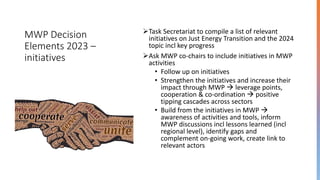 MWP Decision
Elements 2023 –
initiatives
➢Task Secretariat to compile a list of relevant
initiatives on Just Energy Transition and the 2024
topic incl key progress
➢Ask MWP co-chairs to include initiatives in MWP
activities
• Follow up on initiatives
• Strengthen the initiatives and increase their
impact through MWP → leverage points,
cooperation & co-ordination → positive
tipping cascades across sectors
• Build from the initiatives in MWP →
awareness of activities and tools, inform
MWP discussions incl lessons learned (incl
regional level), identify gaps and
complement on-going work, create link to
relevant actors
 