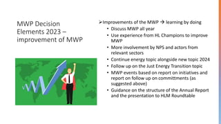MWP Decision
Elements 2023 –
improvement of MWP
➢Improvements of the MWP → learning by doing
• Discuss MWP all year
• Use experience from HL Champions to improve
MWP
• More involvement by NPS and actors from
relevant sectors
• Continue energy topic alongside new topic 2024
• Follow up on the Just Energy Transition topic
• MWP events based on report on initiatives and
report on follow up on committments (as
suggested above)
• Guidance on the structure of the Annual Report
and the presentation to HLM Roundtable
 