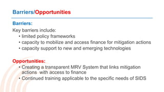 Barriers/Opportunities
Barriers:
Key barriers include:
• limited policy frameworks
• capacity to mobilize and access finance for mitigation actions
• capacity support to new and emerging technologies
Opportunities:
• Creating a transparent MRV System that links mitigation
actions with access to finance
• Continued training applicable to the specific needs of SIDS
 