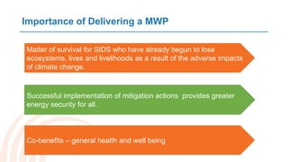 Importance of Delivering a MWP
Matter of survival for SIDS who have already begun to lose
ecosystems, lives and livelihoods as a result of the adverse impacts
of climate change.
Co-benefits – general health and well being
Successful implementation of mitigation actions provides greater
energy security for all.
 