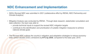 NDC Enhancement and Implementation
• SKN’s Revised NDC was submitted in 2021 (collaborative effort by IRENA, NDC Partnership and
Climate Analytics)
• Mitigation Analysis was conducted by IRENA . Through desk research, stakeholder consultation and
data collection, the team was able to:
• provide technical inputs to support the revised NDC mitigation targets
• contribute to the identification and prioritization of suitable mitigation measures to achieve
national climate goals
• The Revised NDC outlines the country’s mitigation and adaptation strategies to reduce economy-
wide carbon dioxide (CO2 ) emissions by 61% by 2030, compared to the base year, 2010.
 