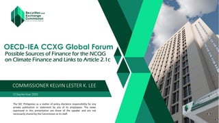 OECD-IEA CCXG Global Forum
Possible Sources of Finance for the NCQG
on Climate Finance and Links to Article 2.1c
12 September 2023
COMMISSIONER KELVIN LESTER K. LEE
The SEC Philippines as a matter of policy disclaims responsibility for any
private publication or statement by any of its employees. The views
expressed in this presentation are those of the speaker and are not
necessarily shared by the Commission or its staff.
 