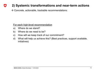 10
OECD CCXG | Global Stocktake ¬ 13.09.2023
For each high-level recommendation
a) Where do we stand?
b) Where do we need to be?
c) How will we keep track of our commitment?
d) What will help us achieve this? (Best practices, support available,
initiatives)
2) Systemic transformations and near-term actions
→ Concrete, actionable, trackable recommendations:
 