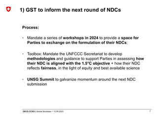 7
OECD CCXG | Global Stocktake ¬ 13.09.2023
Process:
• Mandate a series of workshops in 2024 to provide a space for
Parties to exchange on the formulation of their NDCs;
• Toolbox: Mandate the UNFCCC Secretariat to develop
methodologies and guidance to support Parties in assessing how
their NDC is aligned with the 1.5°C objective + how their NDC
reflects fairness, in the light of equity and best available science
• UNSG Summit to galvanize momentum around the next NDC
submission
1) GST to inform the next round of NDCs
 