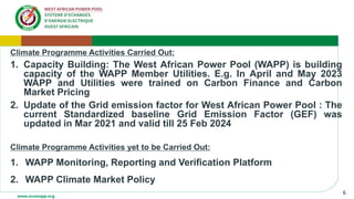 6
Climate Programme Activities Carried Out:
1. Capacity Building: The West African Power Pool (WAPP) is building
capacity of the WAPP Member Utilities. E.g. In April and May 2023
WAPP and Utilities were trained on Carbon Finance and Carbon
Market Pricing
2. Update of the Grid emission factor for West African Power Pool : The
current Standardized baseline Grid Emission Factor (GEF) was
updated in Mar 2021 and valid till 25 Feb 2024
Climate Programme Activities yet to be Carried Out:
1. WAPP Monitoring, Reporting and Verification Platform
2. WAPP Climate Market Policy
 