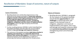 Scope of Outcomes:
• Recalling Article 14.1 of the Paris Agreement on the
objective of the Global Stocktake to assess the collective
progress towards achieving the purpose of this Agreement
and its long-term goals and that it shall do so in a
comprehensive and facilitative manner, considering
mitigation, adaptation and the means of implementation
and support, and in the light of equity and the best
available science.
• Further recalling decision 19/CMA.1 which identified that
the global stocktake shall also take into account efforts
related to loss and damage and response measures.
• The outcome of the global stocktake shall inform Parties in
updating and enhancing, in a nationally determined
manner, their actions and support in accordance with the
relevant provisions of this Agreement, as well as in
enhancing international cooperation for climate action.
Recollection of Mandates: Scope of outcomes, nature of outputs
Nature of Outputs:
• Recalling decision 19/CMA.1, paragraph
34, the outputs of the global stocktake
should identify opportunities for and
challenges in enhancing action and
support in the thematic areas of
mitigation, adaptation and means of
implementation and support, and in loss
and damage and response measures (6(b))
and summarize key political messages for
strengthening action and enhancing
support.
 