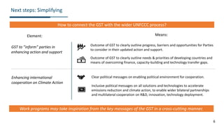 6
Next steps: Simplifying
How to connect the GST with the wider UNFCCC process?
GST to ”inform” parties in
enhancing action and support
Enhancing international
cooperation on Climate Action
Outcome of GST to clearly outline progress, barriers and opportunities for Parties
to consider in their updated action and support.
Clear political messages on enabling political environment for cooperation.
Element: Means:
Inclusive political messages on all solutions and technologies to accelerate
emissions reduction and climate action, to enable wider bilateral partnerships
and multilateral cooperation on R&D, innovation, technology deployment.
Outcome of GST to clearly outline needs & priorities of developing countries and
means of overcoming finance, capacity-building and technology transfer gaps.
Work programs may take inspiration from the key messages of the GST in a cross-cutting manner.
 