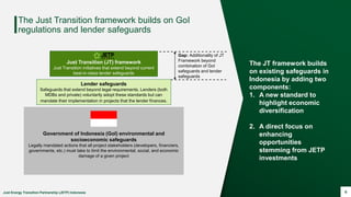 Just Energy Transition Partnership (JETP) Indonesia 6
The Just Transition framework builds on GoI
regulations and lender safeguards
Government of Indonesia (GoI) environmental and
socioeconomic safeguards
Legally mandated actions that all project stakeholders (developers, financiers,
governments, etc.) must take to limit the environmental, social, and economic
damage of a given project
Lender safeguards
Safeguards that extend beyond legal requirements. Lenders (both
MDBs and private) voluntarily adopt these standards but can
mandate their implementation in projects that the lender finances.
Just Transition (JT) framework
Just Transition initiatives that extend beyond current
best-in-class lender safeguards
Gap: Additionality of JT
Framework beyond
combination of GoI
safeguards and lender
safeguards
The JT framework builds
on existing safeguards in
Indonesia by adding two
components:
1. A new standard to
highlight economic
diversification
2. A direct focus on
enhancing
opportunities
stemming from JETP
investments
 