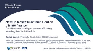 Climate Change
Expert Group
New Collective Quantified Goal on
climate finance
Considerations relating to sources of funding
including links to Article 2.1c
___________________
Raphaël Jachnik (Finance for Climate Action, OECD Environment)
Global Forum on the Environment and Climate Change | 12.09.2023
Based on “Draft technical discussion note: Possible approaches and options for selected elements of the New
Collective Quantified Goal on climate finance” Falduto C., Jachnik R., Rocha M., Watson C. (2023, draft)
 