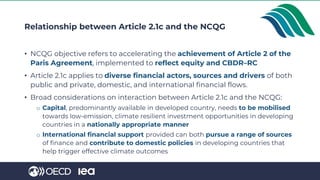 Relationship between Article 2.1c and the NCQG
• NCQG objective refers to accelerating the achievement of Article 2 of the
Paris Agreement, implemented to reflect equity and CBDR–RC
• Article 2.1c applies to diverse financial actors, sources and drivers of both
public and private, domestic, and international financial flows.
• Broad considerations on interaction between Article 2.1c and the NCQG:
o Capital, predominantly available in developed country, needs to be mobilised
towards low-emission, climate resilient investment opportunities in developing
countries in a nationally appropriate manner
o International financial support provided can both pursue a range of sources
of finance and contribute to domestic policies in developing countries that
help trigger effective climate outcomes
 