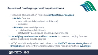 • Financing climate action relies on combination of sources:
o Public finance:
- international (bilateral and multilateral)
- domestic
o Private/commercial private:
- mobilised by public finance
- catalysed by policies and enabling environments
• Underlying mechanisms and instruments to raise and deploy finance
across public and private sources
• NCQG would ideally reflect and balance the UNFCCC status, strengths and
limitations of different financial sources, while recognising their synergies
Sources of funding – general considerations
 