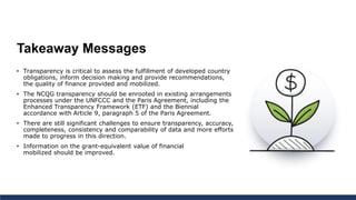 Takeaway Messages
• Transparency is critical to assess the fulfillment of developed country
obligations, inform decision making and provide recommendations,
the quality of finance provided and mobilized.
• The NCQG transparency should be enrooted in existing arrangements
processes under the UNFCCC and the Paris Agreement, including the
Enhanced Transparency Framework (ETF) and the Biennial
accordance with Article 9, paragraph 5 of the Paris Agreement.
• There are still significant challenges to ensure transparency, accuracy,
completeness, consistency and comparability of data and more efforts
made to progress in this direction.
• Information on the grant-equivalent value of financial
mobilized should be improved.
 