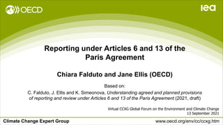 Climate Change Expert Group www.oecd.org/env/cc/ccxg.htm
Reporting under Articles 6 and 13 of the
Paris Agreement
Chiara Falduto and Jane Ellis (OECD)
Virtual CCXG Global Forum on the Environment and Climate Change
13 September 2021
Based on:
C. Falduto, J. Ellis and K. Simeonova, Understanding agreed and planned provisions
of reporting and review under Articles 6 and 13 of the Paris Agreement (2021, draft)
 