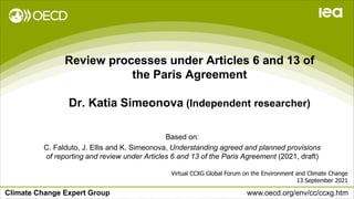 Climate Change Expert Group www.oecd.org/env/cc/ccxg.htm
Review processes under Articles 6 and 13 of
the Paris Agreement
Dr. Katia Simeonova (Independent researcher)
Virtual CCXG Global Forum on the Environment and Climate Change
13 September 2021
Based on:
C. Falduto, J. Ellis and K. Simeonova, Understanding agreed and planned provisions
of reporting and review under Articles 6 and 13 of the Paris Agreement (2021, draft)
 