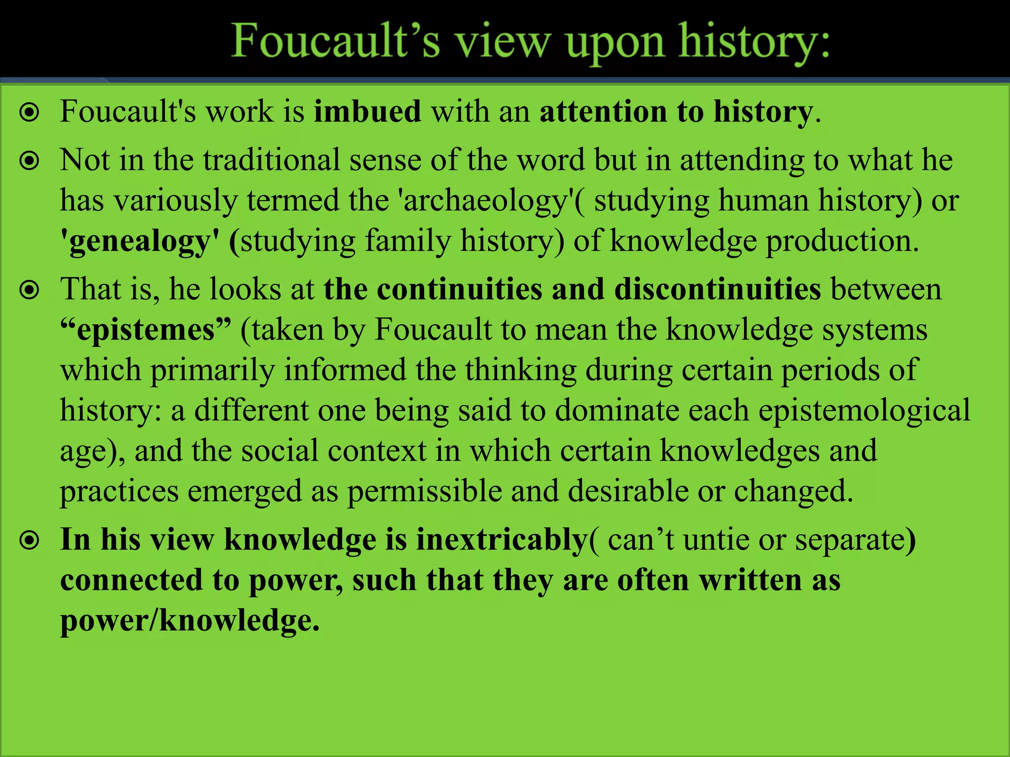  Foucault's work is imbued with an attention to history.
 Not in the traditional sense of the word but in attending to what he
has variously termed the 'archaeology'( studying human history) or
'genealogy' (studying family history) of knowledge production.
 That is, he looks at the continuities and discontinuities between
“epistemes” (taken by Foucault to mean the knowledge systems
which primarily informed the thinking during certain periods of
history: a different one being said to dominate each epistemological
age), and the social context in which certain knowledges and
practices emerged as permissible and desirable or changed.
 In his view knowledge is inextricably( can’t untie or separate)
connected to power, such that they are often written as
power/knowledge.
 