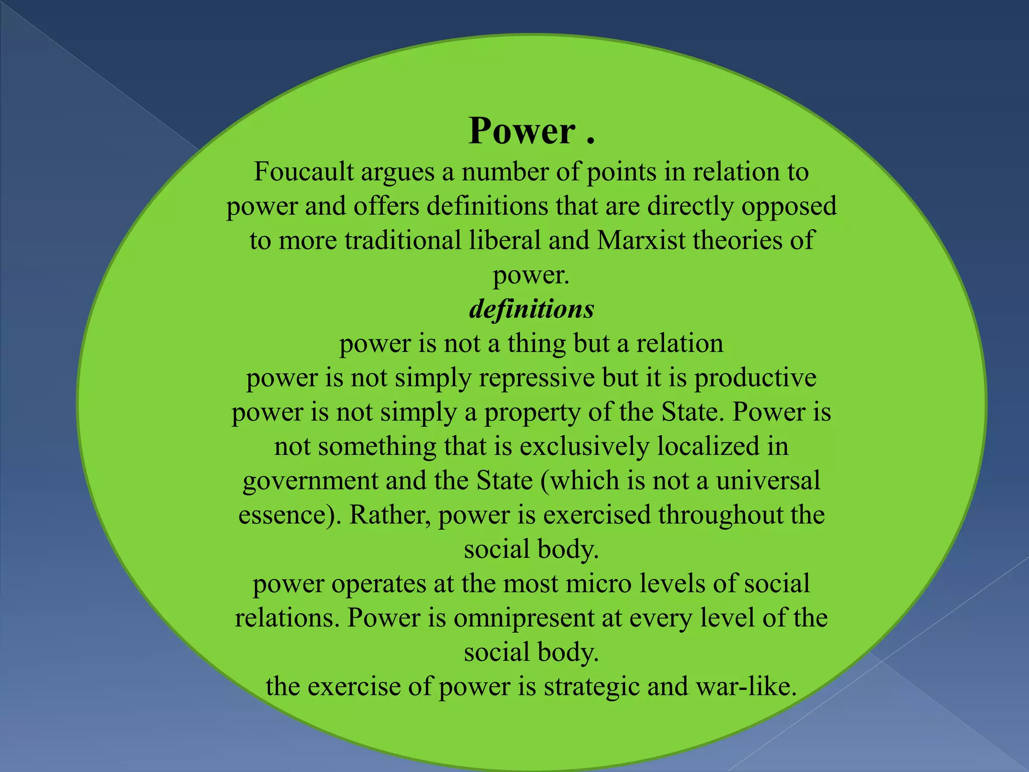 Power .
Foucault argues a number of points in relation to
power and offers definitions that are directly opposed
to more traditional liberal and Marxist theories of
power.
definitions
power is not a thing but a relation
power is not simply repressive but it is productive
power is not simply a property of the State. Power is
not something that is exclusively localized in
government and the State (which is not a universal
essence). Rather, power is exercised throughout the
social body.
power operates at the most micro levels of social
relations. Power is omnipresent at every level of the
social body.
the exercise of power is strategic and war-like.
 