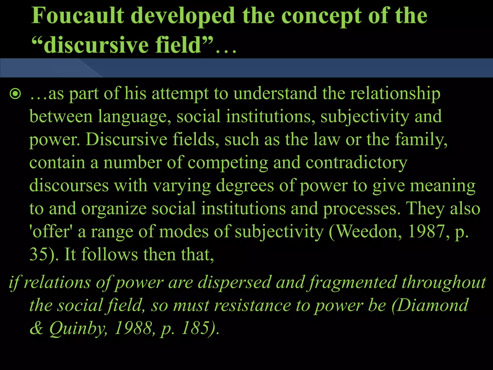  …as part of his attempt to understand the relationship
between language, social institutions, subjectivity and
power. Discursive fields, such as the law or the family,
contain a number of competing and contradictory
discourses with varying degrees of power to give meaning
to and organize social institutions and processes. They also
'offer' a range of modes of subjectivity (Weedon, 1987, p.
35). It follows then that,
if relations of power are dispersed and fragmented throughout
the social field, so must resistance to power be (Diamond
& Quinby, 1988, p. 185).
 