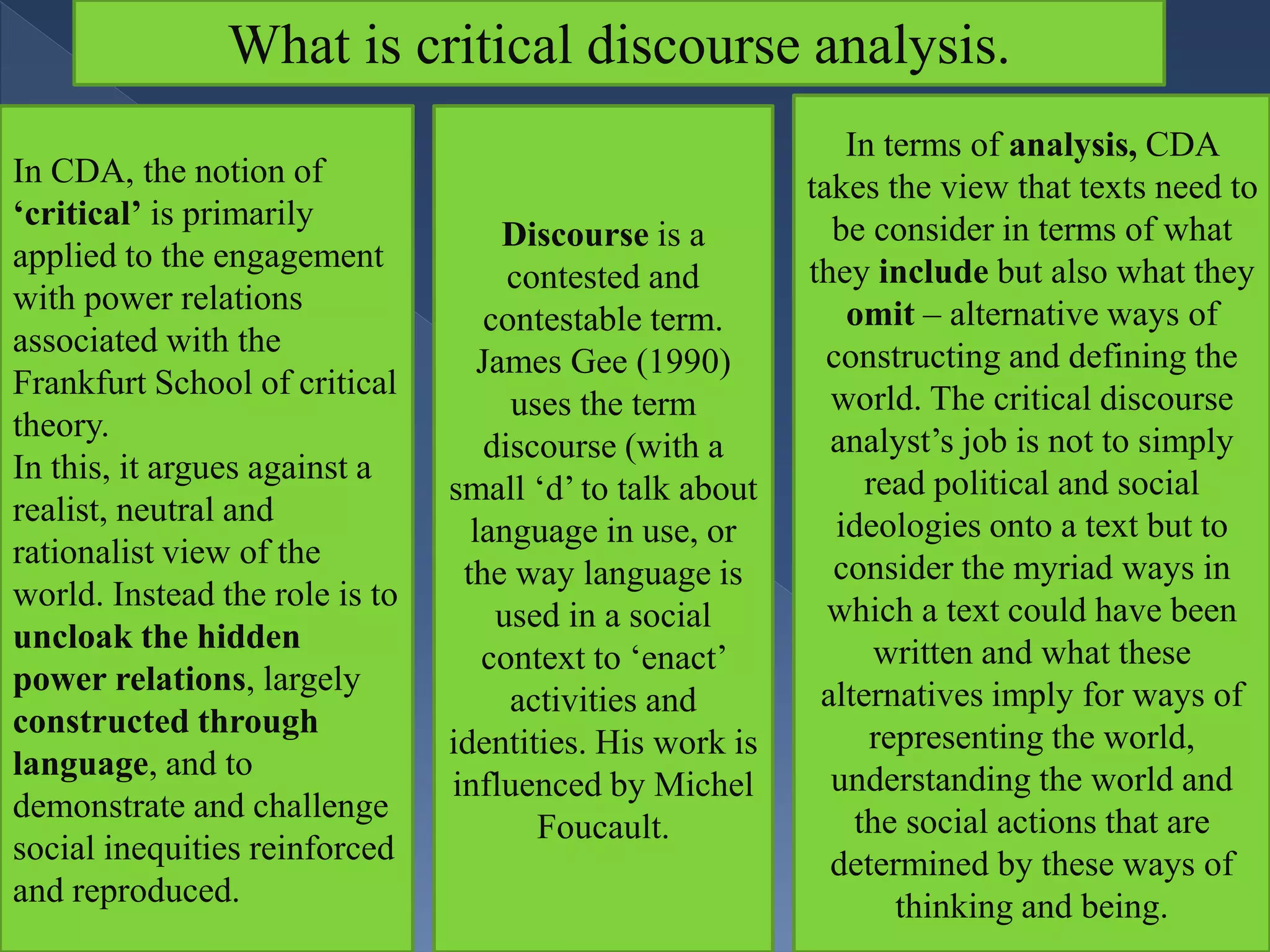 What is critical discourse analysis.
In CDA, the notion of
‘critical’ is primarily
applied to the engagement
with power relations
associated with the
Frankfurt School of critical
theory.
In this, it argues against a
realist, neutral and
rationalist view of the
world. Instead the role is to
uncloak the hidden
power relations, largely
constructed through
language, and to
demonstrate and challenge
social inequities reinforced
and reproduced.
Discourse is a
contested and
contestable term.
James Gee (1990)
uses the term
discourse (with a
small ‘d’ to talk about
language in use, or
the way language is
used in a social
context to ‘enact’
activities and
identities. His work is
influenced by Michel
Foucault.
In terms of analysis, CDA
takes the view that texts need to
be consider in terms of what
they include but also what they
omit – alternative ways of
constructing and defining the
world. The critical discourse
analyst’s job is not to simply
read political and social
ideologies onto a text but to
consider the myriad ways in
which a text could have been
written and what these
alternatives imply for ways of
representing the world,
understanding the world and
the social actions that are
determined by these ways of
thinking and being.
 