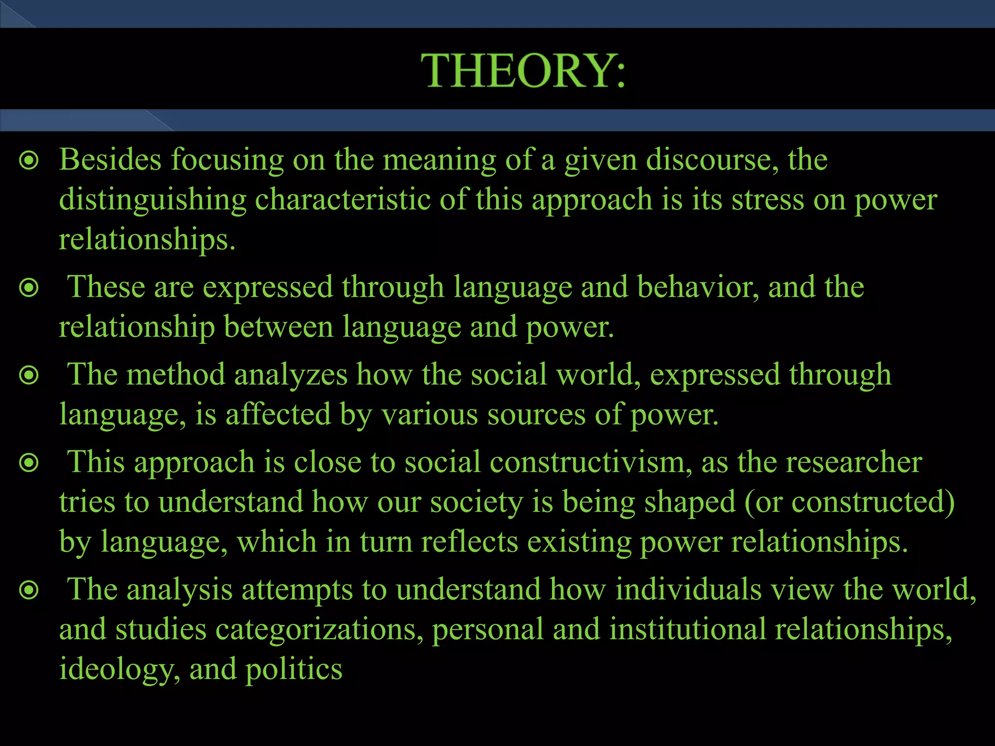  Besides focusing on the meaning of a given discourse, the
distinguishing characteristic of this approach is its stress on power
relationships.
 These are expressed through language and behavior, and the
relationship between language and power.
 The method analyzes how the social world, expressed through
language, is affected by various sources of power.
 This approach is close to social constructivism, as the researcher
tries to understand how our society is being shaped (or constructed)
by language, which in turn reflects existing power relationships.
 The analysis attempts to understand how individuals view the world,
and studies categorizations, personal and institutional relationships,
ideology, and politics
 