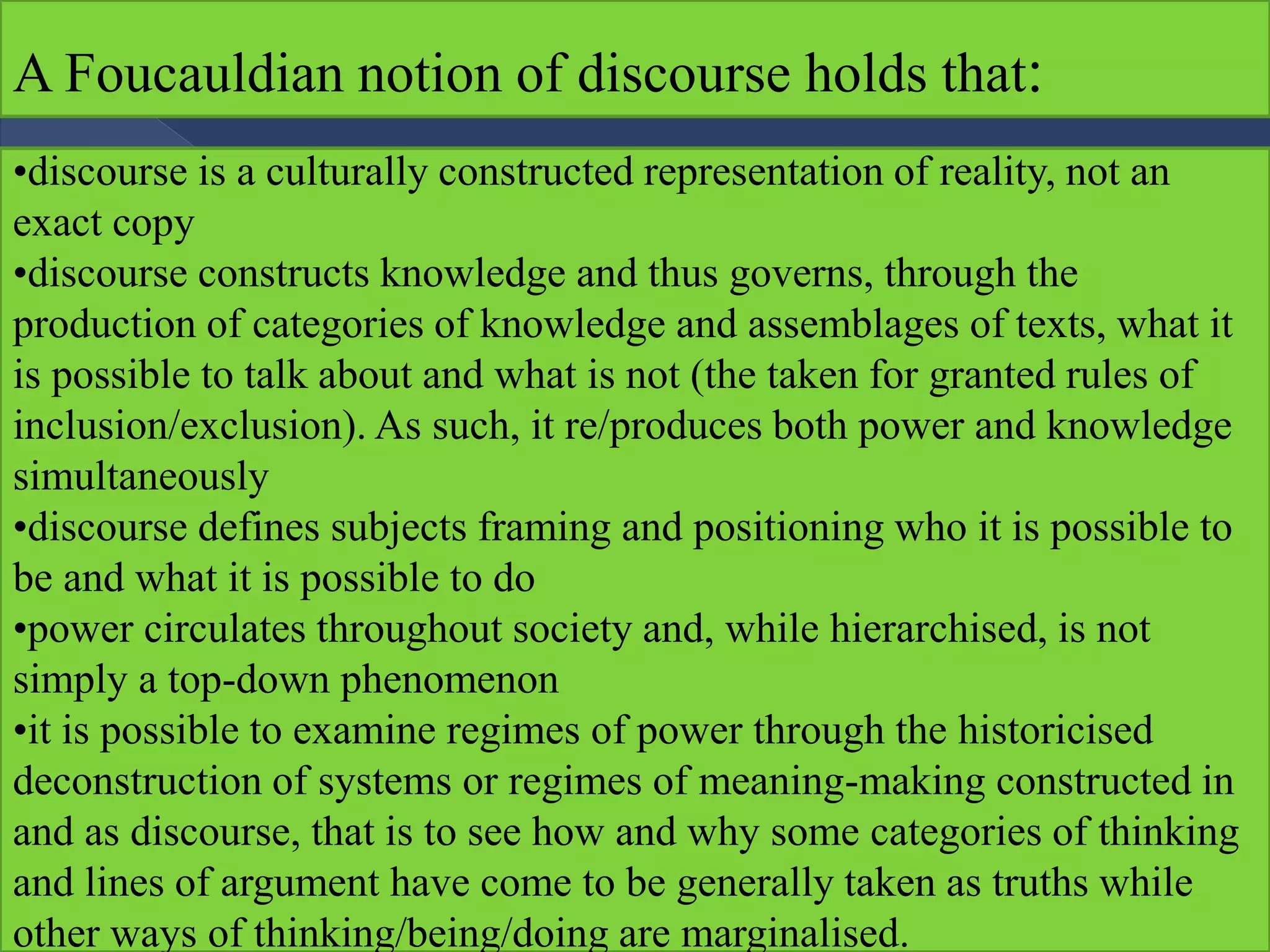 A Foucauldian notion of discourse holds that:
•discourse is a culturally constructed representation of reality, not an
exact copy
•discourse constructs knowledge and thus governs, through the
production of categories of knowledge and assemblages of texts, what it
is possible to talk about and what is not (the taken for granted rules of
inclusion/exclusion). As such, it re/produces both power and knowledge
simultaneously
•discourse defines subjects framing and positioning who it is possible to
be and what it is possible to do
•power circulates throughout society and, while hierarchised, is not
simply a top-down phenomenon
•it is possible to examine regimes of power through the historicised
deconstruction of systems or regimes of meaning-making constructed in
and as discourse, that is to see how and why some categories of thinking
and lines of argument have come to be generally taken as truths while
other ways of thinking/being/doing are marginalised.
 