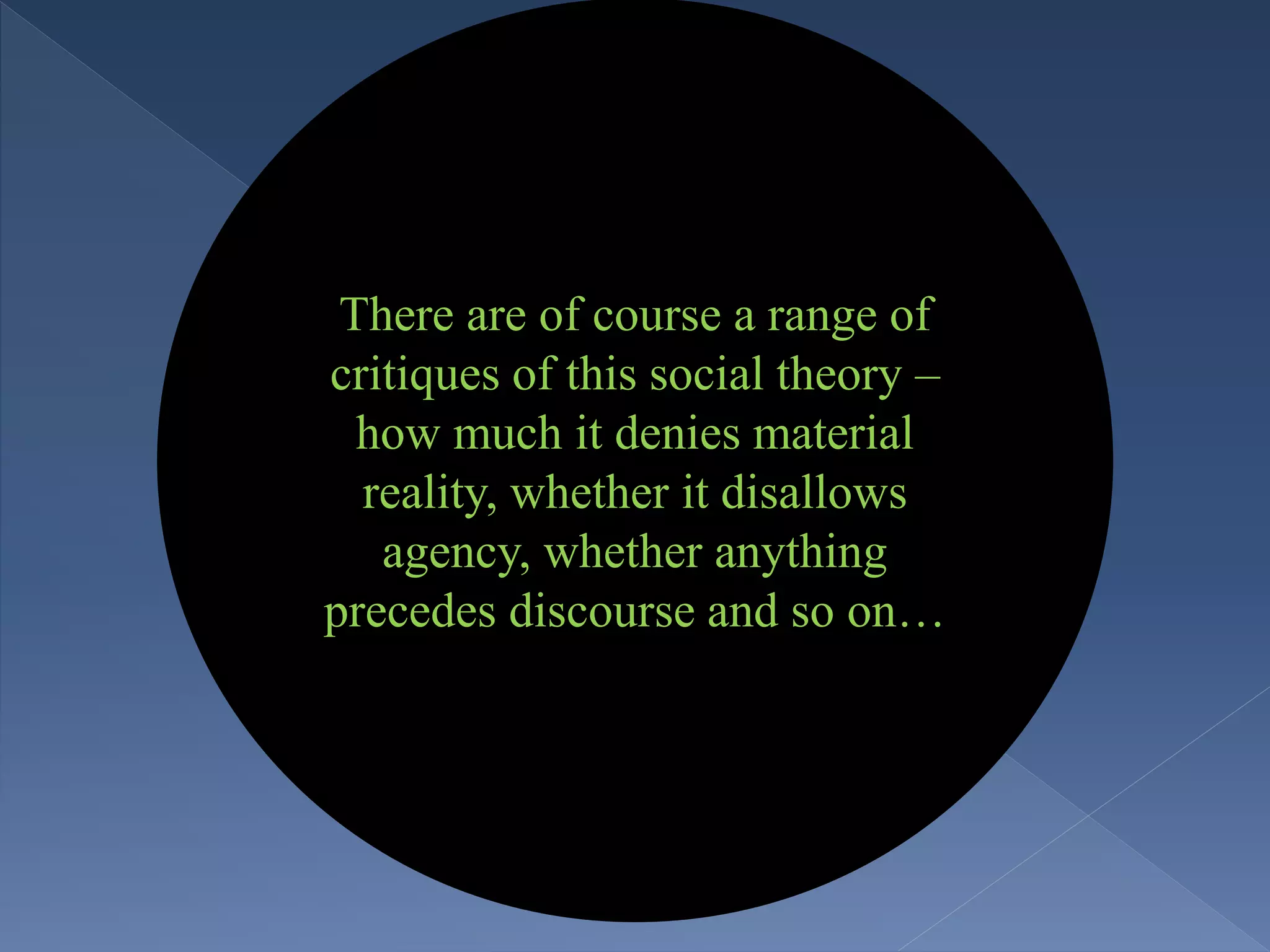 There are of course a range of
critiques of this social theory –
how much it denies material
reality, whether it disallows
agency, whether anything
precedes discourse and so on…
 