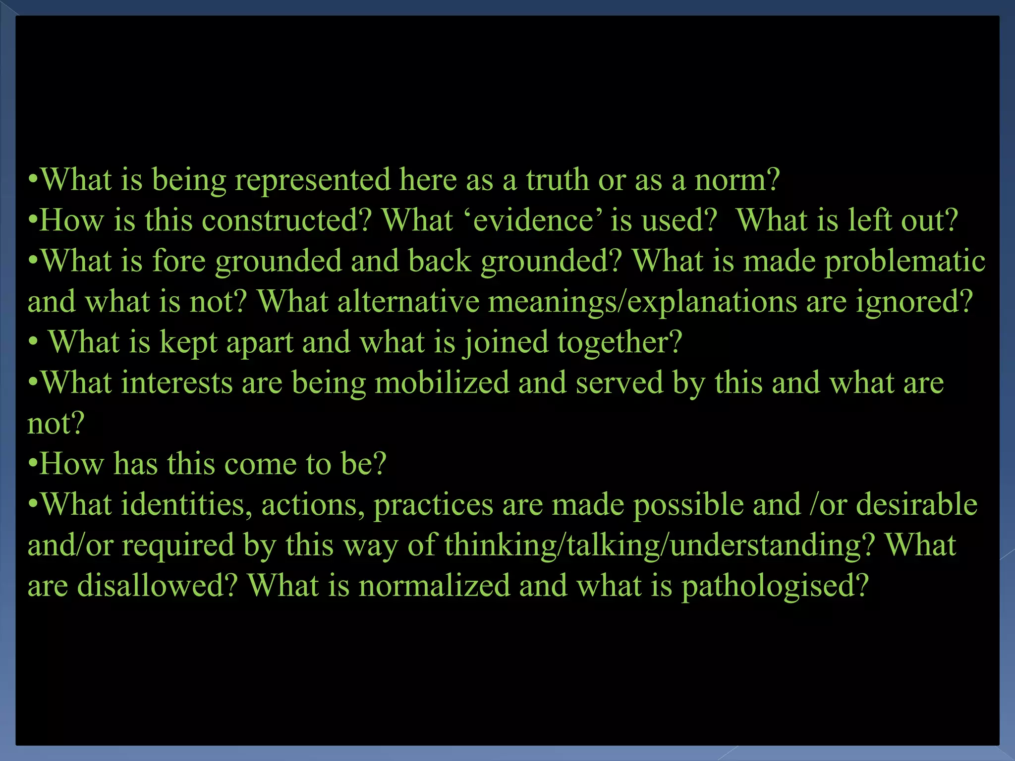 •What is being represented here as a truth or as a norm?
•How is this constructed? What ‘evidence’ is used? What is left out?
•What is fore grounded and back grounded? What is made problematic
and what is not? What alternative meanings/explanations are ignored?
• What is kept apart and what is joined together?
•What interests are being mobilized and served by this and what are
not?
•How has this come to be?
•What identities, actions, practices are made possible and /or desirable
and/or required by this way of thinking/talking/understanding? What
are disallowed? What is normalized and what is pathologised?
 