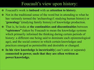  Foucault's work is imbued with an attention to history.
 Not in the traditional sense of the word but in attending to what he
has variously termed the 'archaeology'( studying human history) or
'genealogy' (studying family history) of knowledge production.
 That is, he looks at the continuities and discontinuities between
“epistemes” (taken by Foucault to mean the knowledge systems
which primarily informed the thinking during certain periods of
history: a different one being said to dominate each epistemological
age), and the social context in which certain knowledges and
practices emerged as permissible and desirable or changed.
 In his view knowledge is inextricably( can’t untie or separate)
connected to power, such that they are often written as
power/knowledge.
 