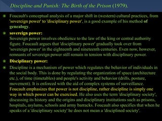  Foucault's conceptual analysis of a major shift in (western) cultural practices, from
'sovereign power' to 'disciplinary power', is a good example of his method of
genealogy.
 sovereign power:
Sovereign power involves obedience to the law of the king or central authority
figure. Foucault argues that 'disciplinary power' gradually took over from
'sovereign power' in the eighteenth and nineteenth centuries. Even now, however,
remnants of sovereign power still remain in tension with disciplinary power.
 Disciplinary power:
 Discipline is a mechanism of power which regulates the behavior of individuals in
the social body. This is done by regulating the organization of space (architecture
etc.), of time (timetables) and people's activity and behavior (drills, posture,
movement). It is enforced with the aid of complex systems of surveillance.
Foucault emphasizes that power is not discipline, rather discipline is simply one
way in which power can be exercised. He also uses the term 'disciplinary society',
discussing its history and the origins and disciplinary institutions such as prisons,
hospitals, asylums, schools and army barracks. Foucault also specifies that when he
speaks of a 'disciplinary society' he does not mean a 'disciplined society'.
 