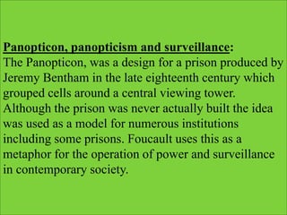 Panopticon, panopticism and surveillance:
The Panopticon, was a design for a prison produced by
Jeremy Bentham in the late eighteenth century which
grouped cells around a central viewing tower.
Although the prison was never actually built the idea
was used as a model for numerous institutions
including some prisons. Foucault uses this as a
metaphor for the operation of power and surveillance
in contemporary society.
 