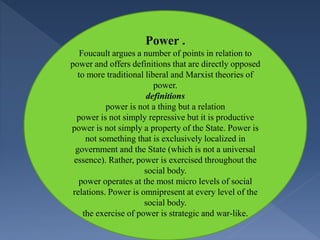 Power .
Foucault argues a number of points in relation to
power and offers definitions that are directly opposed
to more traditional liberal and Marxist theories of
power.
definitions
power is not a thing but a relation
power is not simply repressive but it is productive
power is not simply a property of the State. Power is
not something that is exclusively localized in
government and the State (which is not a universal
essence). Rather, power is exercised throughout the
social body.
power operates at the most micro levels of social
relations. Power is omnipresent at every level of the
social body.
the exercise of power is strategic and war-like.
 
