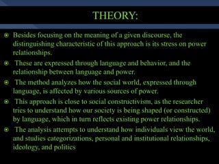  Besides focusing on the meaning of a given discourse, the
distinguishing characteristic of this approach is its stress on power
relationships.
 These are expressed through language and behavior, and the
relationship between language and power.
 The method analyzes how the social world, expressed through
language, is affected by various sources of power.
 This approach is close to social constructivism, as the researcher
tries to understand how our society is being shaped (or constructed)
by language, which in turn reflects existing power relationships.
 The analysis attempts to understand how individuals view the world,
and studies categorizations, personal and institutional relationships,
ideology, and politics
 