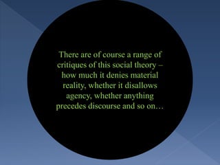 There are of course a range of
critiques of this social theory –
how much it denies material
reality, whether it disallows
agency, whether anything
precedes discourse and so on…
 