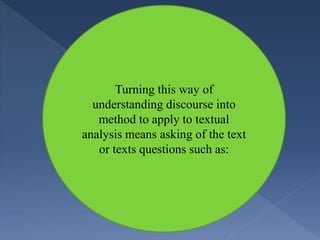 Turning this way of
understanding discourse into
method to apply to textual
analysis means asking of the text
or texts questions such as:
 