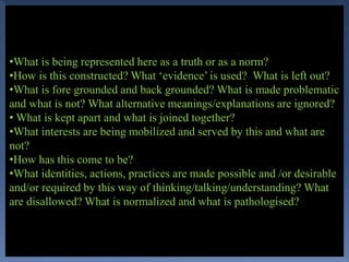 •What is being represented here as a truth or as a norm?
•How is this constructed? What ‘evidence’ is used? What is left out?
•What is fore grounded and back grounded? What is made problematic
and what is not? What alternative meanings/explanations are ignored?
• What is kept apart and what is joined together?
•What interests are being mobilized and served by this and what are
not?
•How has this come to be?
•What identities, actions, practices are made possible and /or desirable
and/or required by this way of thinking/talking/understanding? What
are disallowed? What is normalized and what is pathologised?
 