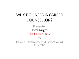 WHY DO I NEED A CAREER COUNSELLOR? Presenter  Tony Wright The Career Clinic  for Career Development Association of Australia 